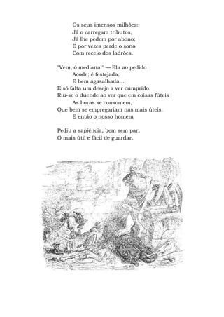 Os seus imensos milhões:
Já o carregam tributos,
Já lhe pedem por abono;
E por vezes perde o sono
Com receio dos ladrões.
"Vem, ó mediana!" — Ela ao pedido
Acode; é festejada,
E bem agasalhada...
E só falta um desejo a ver cumprido.
Riu-se o duende ao ver que em coisas fúteis
As horas se consomem,
Que bem se empregariam nas mais úteis;
E então o nosso homem
Pediu a sapiência, bem sem par,
O mais útil e fácil de guardar.
 