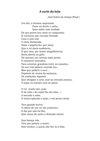 A corte do leão
José Inácio de Araújo (Trad.)
Um dia, a leonina majestade,
Forte no dente e unha,
Quis saber com verdade
De que povos seu reino se compunha;
E convocou por circular firmada
Com o selo real
A vária bicharada.
Dizia o papelucho, por sinal,
Que o rei daria audiência,
E que esta, por maior magnificência,
Seria aberta ao grito
Do macaco em caretas mais perito.
O monarca entendeu,
Para ostentar grandeza entre os vassalos,
Ao seu real palácio convidá-los...
Mas que palácio o seu!...
Depósito de restos da matança,
De exalações ingratas
Que obrigam o urso, mal na entrada avança,
A tapar os narizes com as patas.
O rei, vendo isto, pula
E da vida e do enjôo lhe dá cabo. —
A sacudir o rabo,
O mono aplaude a ação, e em prosa chula
Tece grande louvor
À cólera de um rei tão justiceiro,
E diz que não há flor,
Que vença do antro o delicado cheiro.
Sua lisonja tola
Teve por prêmio a morte.
Este senhor, a quem não lhe ia à bola.
 
