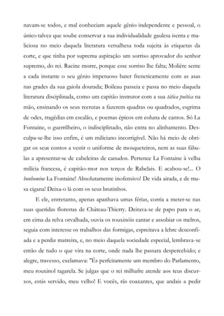 navam-se todos, e mal conheciam aquele gênio independente e pessoal, o
único talvez que soube conservar a sua individualidade gaulesa isenta e ma-
liciosa no meio daquela literatura versalhesa toda sujeita às etiquetas da
corte, e que tinha por suprema aspiração um sorriso aprovador do senhor
supremo, do rei. Racine morre, porque esse sorriso lhe falta; Molière sente
a cada instante o seu gênio impetuoso bater freneticamente com as asas
nas grades da sua gaiola dourada; Boileau passeia e passa no meio daquela
literatura disciplinada, como um capitão instrutor com a sua tática poética na
mão, ensinando os seus recrutas a fazerem quadras ou quadrados, esgrima
de odes, tragédias em escalão, e poemas épicos em coluna de cantos. Só La
Fontaine, o guerrilheiro, o indisciplinado, não entra no alinhamento. Des-
culpa-se-lhe isso enfim, é um miliciano incorrigível. Não há meio de obri-
gar os seus contos a vestir o uniforme de mosqueteiros, nem as suas fábu-
las a apresentar-se de cabeleiras de canudos. Pertence La Fontaine à velha
milícia francesa, é capitão-mor nos terços de Rabelais. E acabou-se!... O
bonhomine La Fontaine! Absolutamente inofensivo! De vida airada, e de mu-
sa cigana! Deixa-o lá com os seus brutinhos.
E ele, entretanto, apenas apanhava umas férias, corria a meter-se nas
suas queridas florestas de Château-Thierry. Deitava-se de papo para o ar,
em cima da relva orvalhada, ouvia os rouxinóis cantar e assobiar os melros,
seguia com interesse os trabalhos das formigas, espreitava a lebre desconfi-
ada e a perdiz matreira, e, no meio daquela sociedade especial, lembrava-se
então de tudo o que vira na corte, onde nada lhe passara despercebido; e
alegre, travesso, exclamava: "És perfeitamente um membro do Parlamento,
meu rouxinol tagarela. Se julgas que o rei milhafre atende aos teus discur-
sos, estás servido, meu velho! E vocês, rãs coaxantes, que andais a pedir
 