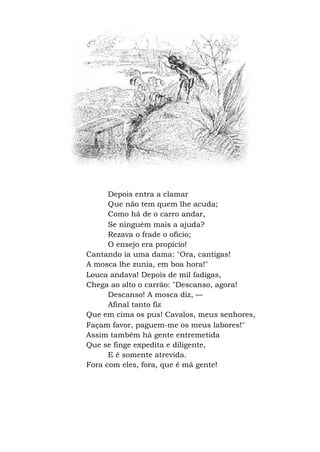 Depois entra a clamar
Que não tem quem lhe acuda;
Como há de o carro andar,
Se ninguém mais a ajuda?
Rezava o frade o ofício;
O ensejo era propício!
Cantando ia uma dama: "Ora, cantigas!
A mosca lhe zunia, em boa hora!"
Louca andava! Depois de mil fadigas,
Chega ao alto o carrão: "Descanso, agora!
Descanso! A mosca diz, —
Afinal tanto fiz
Que em cima os pus! Cavalos, meus senhores,
Façam favor, paguem-me os meus labores!"
Assim também há gente entremetida
Que se finge expedita e diligente,
E é somente atrevida.
Fora com eles, fora, que é má gente!
 