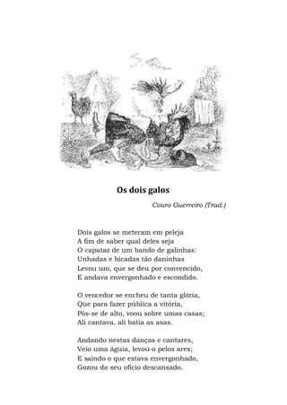 Os dois galos
Couro Guerreiro (Trad.)
Dois galos se meteram em peleja
A fim de saber qual deles seja
O capataz de um bando de galinhas:
Unhadas e bicadas tão daninhas
Levou um, que se deu por convencido,
E andava envergonhado e escondido.
O vencedor se encheu de tanta glória,
Que para fazer pública a vitória,
Pôs-se de alto, voou sobre umas casas;
Ali cantava, ali batia as asas.
Andando nestas danças e cantares,
Veio uma águia, levou-o pelos ares;
E saindo o que estava envergonhado,
Gozou do seu ofício descansado.
 