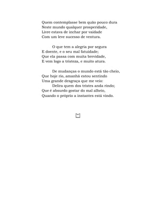 Quem contemplasse bem quão pouco dura
Neste mundo qualquer prosperidade,
Livre estava de inchar por vaidade
Com um leve sucesso de ventura.
O que tem a alegria por segura
E doente, e o seu mal fatuidade;
Que ela passa com muita brevidade,
E vem logo a tristeza, e muito atura.
De mudanças o mundo está tão cheio,
Que hoje rio, amanhã estou sentindo
Uma grande desgraça que me veio:
Delira quem dos tristes anda rindo;
Que é absurdo gostar do mal alheio,
Quando o próprio a instantes está vindo.
 