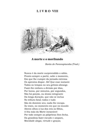 L I V R O VIII
A morte e o moribundo
Barão de Paranapiacaba (Trad.)
Nunca é da morte surpreendido o sábio.
Pronto sempre a partir, sabe o momento,
Em que lhe cumpre da jornada extrema
Os aprestos dispor. Ah! Que esse instante
Todos os tempos no seu grêmio abrange.
Fazei-lhe embora a divisão por dias,
Por horas, por minutos, por segundos,
Não há porção, ou átomo integrante
Da longa duração, que não se inclua
No tributo fatal; todos e tudo
São do domínio seu; nada lhe escapa.
Às vezes, no momento em que no mundo
Abrem olhos à luz dos reis os filhos,
A fria mão da Morte inexorável
Por todo sempre as pálpebras lhes fecha.
Da grandeza fazer escudo e amparo,
Mocidade alegai, virtude e graças;
 