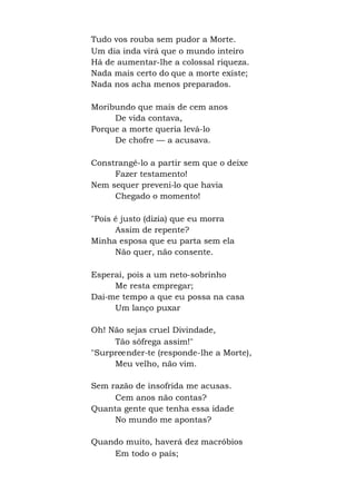 Tudo vos rouba sem pudor a Morte.
Um dia inda virá que o mundo inteiro
Há de aumentar-lhe a colossal riqueza.
Nada mais certo do que a morte existe;
Nada nos acha menos preparados.
Moribundo que mais de cem anos
De vida contava,
Porque a morte queria levá-lo
De chofre — a acusava.
Constrangê-lo a partir sem que o deixe
Fazer testamento!
Nem sequer preveni-lo que havia
Chegado o momento!
"Pois é justo (dizia) que eu morra
Assim de repente?
Minha esposa que eu parta sem ela
Não quer, não consente.
Esperai, pois a um neto-sobrinho
Me resta empregar;
Dai-me tempo a que eu possa na casa
Um lanço puxar
Oh! Não sejas cruel Divindade,
Tão sôfrega assim!"
"Surpreender-te (responde-lhe a Morte),
Meu velho, não vim.
Sem razão de insofrida me acusas.
Cem anos não contas?
Quanta gente que tenha essa idade
No mundo me apontas?
Quando muito, haverá dez macróbios
Em todo o país;
 