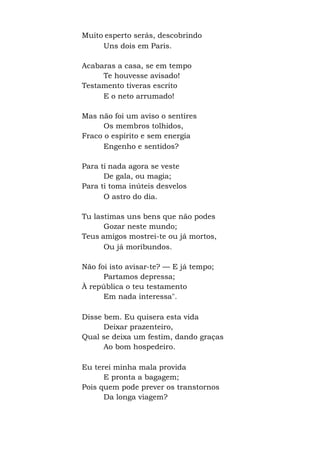 Muito esperto serás, descobrindo
Uns dois em Paris.
Acabaras a casa, se em tempo
Te houvesse avisado!
Testamento tiveras escrito
E o neto arrumado!
Mas não foi um aviso o sentires
Os membros tolhidos,
Fraco o espírito e sem energia
Engenho e sentidos?
Para ti nada agora se veste
De gala, ou magia;
Para ti toma inúteis desvelos
O astro do dia.
Tu lastimas uns bens que não podes
Gozar neste mundo;
Teus amigos mostrei-te ou já mortos,
Ou já moribundos.
Não foi isto avisar-te? — E já tempo;
Partamos depressa;
À república o teu testamento
Em nada interessa".
Disse bem. Eu quisera esta vida
Deixar prazenteiro,
Qual se deixa um festim, dando graças
Ao bom hospedeiro.
Eu terei minha mala provida
E pronta a bagagem;
Pois quem pode prever os transtornos
Da longa viagem?
 