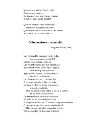 Murmuras, velho! Contempla
Essa valente coorte
De jovens, que marcham, correm
A nobre, mas certa morte!
Que vai clamar? De indiscreto
— Meu zelo na pecha incorre;
Quem mais se assemelha a um morto.
Mais contra vontade morre.
O financeiro e o remendão
Joaquim Serra (Trad.)
Um remendão cantava noite e dia,
Era um gosto escutá-lo!
Ditoso na pobreza, parecia
Um nababo nadando na opulência.
Seu vizinho não tinha igual regalo,
Nem tranqüilo repouso.
Apesar da riqueza, a consciência
Trazia-o cuidadoso.
Um financeiro era o tal vizinho;
E vivia acusando a Providência
De não ter feito o sono e a alegria
Uma mercadoria.
Que se comprasse como o pão e o vinho.
Se às vezes dormitava,
Do remendão o canto o acordava!
Fê-lo ir à sua casa o financeiro
E perguntou-lhe: — "Ó mestre, a quanto monta
O que podes ganhar num ano inteiro?
— Não posso calcular tamanha conta...
Tantos santos há hoje na folhinha
 
