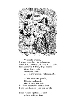 Causando feriados,
Que não ouso dizer, por vida minha,
Quanto um ano me rende... Alguns cruzados,
Pra não morrer de fome, chega apenas
O que faço por dia,
Miserando salário,
Após muito trabalho, rudes penas!...
— Pois toma esta quantia,
Retruca o milionário;
Quero dar-te a fartura.
Não mais trabalharás em tua vida!"
E entregou-lhe uma bolsa bem sortida.
Foi às nuvens o pobre sapateiro!
Julgou-se logo o dono
 