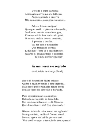 De todo o ouro da terra!
Apressado correu ao seu telheiro,
Aonde esconde e enterra
Não só o ouro... a alegria e o sono!...
Adeus, ledas cantigas!
Qualquer ruído o põe em sobressalto;
Se dorme, escuta vozes inimigas,
E treme até do leve andar do gato!
O mísero maldiz do seu contrato,
E prestes o desfaz;
Vai ter com o financeiro
Que tranqüilo dormia,
E diz-lhe: "Tome lá o seu dinheiro,
Guarde-o, eu guardarei a cantaria
E o meu dormir em paz!"
As mulheres e o segredo
José Inácio de Araújo (Trad.)
Não é lá no pensar muito atilado
Quem a mulher confia o seu segredo...
Mas neste ponto também tenho medo
Muitas vezes do sexo que é barbado.
Para experimentar sua mulher,
Estando certa noite ao lado dela,
Um marido exclamou: — Ai, Micaela,
Que dores tão cruéis! Que atroz sofrer!
Não sei triste de mim, como me agüente!
Mas que é isto, mulher? Ó caso novo!...
Mesmo agora acabei de pôr um ovo!
"Um ovo!? — Aqui o tens; inda está quente!
 