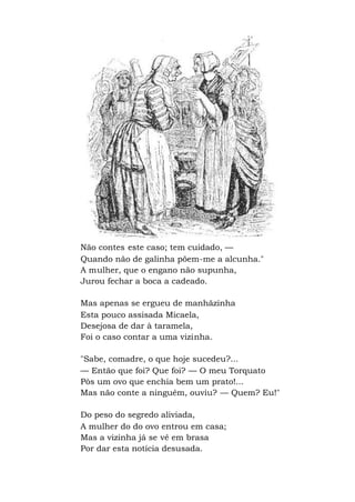 Não contes este caso; tem cuidado, —
Quando não de galinha põem-me a alcunha."
A mulher, que o engano não supunha,
Jurou fechar a boca a cadeado.
Mas apenas se ergueu de manhãzinha
Esta pouco assisada Micaela,
Desejosa de dar à taramela,
Foi o caso contar a uma vizinha.
"Sabe, comadre, o que hoje sucedeu?...
— Então que foi? Que foi? — O meu Torquato
Pôs um ovo que enchia bem um prato!...
Mas não conte a ninguém, ouviu? — Quem? Eu!"
Do peso do segredo aliviada,
A mulher do do ovo entrou em casa;
Mas a vizinha já se vê em brasa
Por dar esta notícia desusada.
 