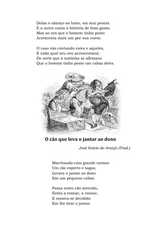 Deixa o almoço ao lume, sai mui pronta
E a outra conta a história de bom gosto;
Mas ao ovo que o homem tinha posto
Acrescenta mais um por sua conta.
O caso vão contando estes e aqueles,
E cada qual seu ovo acrescentava;
De sorte que à noitinha se afirmava
Que o homem tinha posto um cabaz deles.
O cão que leva o jantar ao dono
José Inácio de Araújo (Trad.)
Marchando com grande entono
Um cão esperto e sagaz,
Levava o jantar ao dono
Em um pequeno cabaz.
Passa outro cão atrevido,
Entra a rosnar, a rosnar,
E mostra-se decidido
Em lhe tirar o jantar.
 