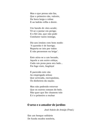 Mas o que pensa não faz,
Que o primeiro cão, valente,
Da boca larga o cabaz
E ao ladrão refila o dente.
Um bando de cães acode;
Vê-se o jantar em perigo;
E o fiel cão, que não pode
Combater tanto inimigo,
Diz aos irmãos com bom modo:
"A questão é de barriga;
Reparta-se isto por todos
E não pensemos na briga".
Este atira-se a um bocado,
Aquele a um outro cobiça;
Cada um puxa para seu lado...
Foi fogo viste, lingüiça!
É parecido este cão
Ao empregado zeloso
Que arrecada, escrupuloso,
Os dinheiros da nação;
Mas não podendo estorvar
Que os outros comam do bolo.
Não quer que lhe chamem tolo
E é o primeiro a roubar
O urso e o amador de jardins
José Inácio de Araújo (Trad.)
Em um bosque solitário
De funda mudez sombria,
 