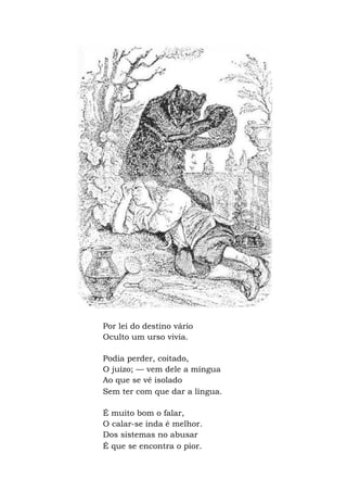 Por lei do destino vário
Oculto um urso vivia.
Podia perder, coitado,
O juízo; — vem dele a míngua
Ao que se vê isolado
Sem ter com que dar a língua.
É muito bom o falar,
O calar-se inda é melhor.
Dos sistemas no abusar
É que se encontra o pior.
 