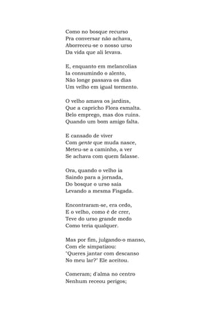 Como no bosque recurso
Pra conversar não achava,
Aborreceu-se o nosso urso
Da vida que ali levava.
E, enquanto em melancolias
Ia consumindo o alento,
Não longe passava os dias
Um velho em igual tormento.
O velho amava os jardins,
Que a capricho Flora esmalta.
Belo emprego, mas dos ruins.
Quando um bom amigo falta.
E cansado de viver
Com gente que muda nasce,
Meteu-se a caminho, a ver
Se achava com quem falasse.
Ora, quando o velho ia
Saindo para a jornada,
Do bosque o urso saía
Levando a mesma Fisgada.
Encontraram-se, era cedo,
E o velho, como é de crer,
Teve do urso grande medo
Como teria qualquer.
Mas por fim, julgando-o manso,
Com ele simpatizou:
"Queres jantar com descanso
No meu lar?" Ele aceitou.
Comeram; d'alma no centro
Nenhum receou perigos;
 