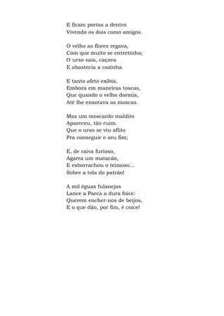 E ficam portas a dentro
Vivendo os dois como amigos.
O velho as flores regava,
Com que muito se entretinha;
O urso saía, caçava
E abastecia a cozinha.
E tanto afeto exibia,
Embora em maneiras toscas,
Que quando o velho dormia,
Até lhe enxotava as moscas.
Mas um moscardo maldito
Apareceu, tão ruim.
Que o urso se viu aflito
Pra conseguir o seu fim;
E, de raiva furioso,
Agarra um matacão,
E esborrachou o teimoso...
Sobre a tola do patrão!
A mil éguas fulanejas
Lance a Parca a dura foice:
Querem encher-nos de beijos,
E o que dão, por fim, é coice!
 