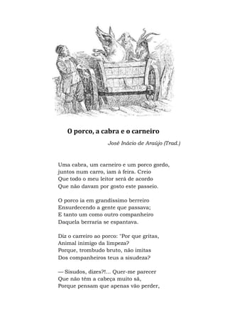 O porco, a cabra e o carneiro
José Inácio de Araújo (Trad.)
Uma cabra, um carneiro e um porco gordo,
juntos num carro, iam à feira. Creio
Que todo o meu leitor será de acordo
Que não davam por gosto este passeio.
O porco ia em grandíssimo berreiro
Ensurdecendo a gente que passava;
E tanto um como outro companheiro
Daquela berraria se espantava.
Diz o carreiro ao porco: "Por que gritas,
Animal inimigo da limpeza?
Porque, trombudo bruto, não imitas
Dos companheiros teus a sisudeza?
— Sisudos, dizes?!... Quer-me parecer
Que não têm a cabeça muito sã,
Porque pensam que apenas vão perder,
 