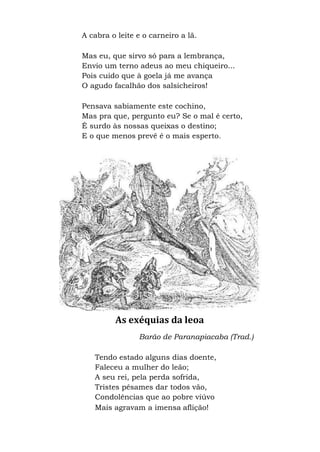 A cabra o leite e o carneiro a lã.
Mas eu, que sirvo só para a lembrança,
Envio um terno adeus ao meu chiqueiro...
Pois cuido que à goela já me avança
O agudo facalhão dos salsicheiros!
Pensava sabiamente este cochino,
Mas pra que, pergunto eu? Se o mal é certo,
É surdo às nossas queixas o destino;
E o que menos prevê é o mais esperto.
As exéquias da leoa
Barão de Paranapiacaba (Trad.)
Tendo estado alguns dias doente,
Faleceu a mulher do leão;
A seu rei, pela perda sofrida,
Tristes pêsames dar todos vão,
Condolências que ao pobre viúvo
Mais agravam a imensa aflição!
 