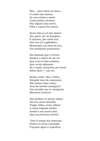 Mas... para voltar ao conto...
O veado não chorou;
De sua rainha a morte
Como justiça encarou;
Pois alguns anos antes,
Filho e esposa lhe matou.
Desse fato ao rei dos bichos
Deu parte um vil lisonjeiro,
E ajuntou, por conta sua,
Que vira rir o galhofeiro,
Mostrando, em meio do luto,
Um semblante prazenteiro.
Diz Salomão que é terrível
Sempre a cólera de um rei.
Que a do rei leão sublima,
Sem receio afirmarei.
Se o veado, estranhos aos livros.
Sabia disto — não sei.
Brada o leão: "Ris, ó biltre,
Hóspede mau da espessura;
Não imitas essas vozes,
Ecos da interna amargura?
Vou mandar que te castiguem
Miserável criatura!
Não profano as sacras unhas
Em tua carne daninha;
Vingai, lobos, nesse infame
A vossa augusta rainha;
Imolai-o aos manes dela
Aqui na presença minha!"
"Sire! O tempo dos lamentos
(Volveu o cervo) é passado;
O pranto agora é supérfluo;
 