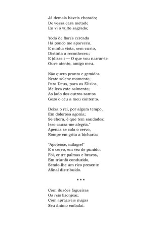 Já demais haveis chorado;
De vossa cara metade
Eu vi o vulto sagrado;
Toda de flores cercada
Há pouco me apareceu,
E minha vista, sem custo,
Distinta a reconheceu;
E (disse:) — O que vou narrar-te
Ouve atento, amigo meu.
Não quero pranto e gemidos
Neste solene momento;
Para Deus, para os Elísios,
Me leva este saimento;
Ao lado dos outros santos
Gozo o céu a meu contento.
Deixa o rei, por algum tempo,
Em dolorosa agonia;
Se chora, é que tem saudades;
Isso causa-me alegria."
Apenas se cala o cervo,
Rompe em grita a bicharia:
"Apoteose, milagre!"
E o cervo, em vez de punido,
Foi, entre palmas e bravos,
Em triunfo conduzido,
Sendo-lhe um rico presente
Afinal distribuído.
* * *
Com ilusões fagueiras
Os reis lisonjeai;
Com aprazíveis nugas
Seu ânimo embalai.
 