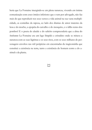 beria que La Fontaine imergindo-se em plena natureza, vivendo em íntima
comunicação com esses irmãos inferiores que o tem por advogado, não faz
mais do que reproduzir nos seus versos a vida animal na sua vasta multipli-
cidade, as comédias da raposa, ao lado dos dramas de amor materno da
leoa e do mocho, a epopéia do carvalho e do mosquito, e o idílio terno dos
pombos! E o poeta do alaúde e do saltério compreenderia que a alma do
bonhomme La Fontaine era um lago límpido e cristalino onde se mirava a
natureza com as suas lágrimas e os seus risos, com os seus milhares de per-
sonagens envoltos nas mil peripécias em encontradas da tragicomédia que
constitui a existência na terra, tanto a existência do homem como a do a-
nimal e da planta.
 