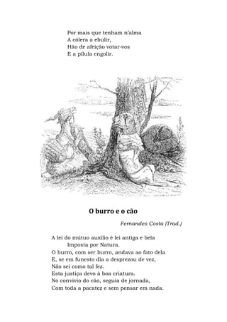 Por mais que tenham n’alma
A cólera a ebulir,
Hão de afeição votar-vos
E a pílula engolir.
O burro e o cão
Fernandes Costa (Trad.)
A lei do mútuo auxílio é lei antiga e bela
Imposta por Natura.
O burro, com ser burro, andava ao fato dela
E, se em funesto dia a desprezou de vez,
Não sei como tal fez.
Esta justiça devo à boa criatura.
No convívio do cão, seguia de jornada,
Com toda a pacatez e sem pensar em nada.
 