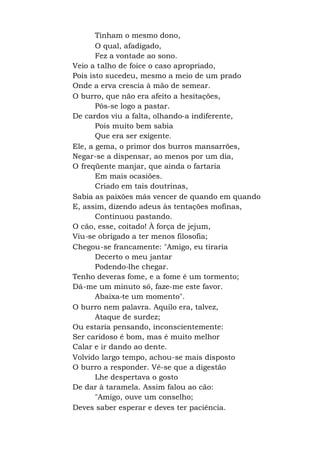 Tinham o mesmo dono,
O qual, afadigado,
Fez a vontade ao sono.
Veio a talho de foice o caso apropriado,
Pois isto sucedeu, mesmo a meio de um prado
Onde a erva crescia à mão de semear.
O burro, que não era afeito a hesitações,
Pôs-se logo a pastar.
De cardos viu a falta, olhando-a indiferente,
Pois muito bem sabia
Que era ser exigente.
Ele, a gema, o primor dos burros mansarrões,
Negar-se a dispensar, ao menos por um dia,
O freqüente manjar, que ainda o fartaria
Em mais ocasiões.
Criado em tais doutrinas,
Sabia as paixões más vencer de quando em quando
E, assim, dizendo adeus às tentações mofinas,
Continuou pastando.
O cão, esse, coitado! À força de jejum,
Viu-se obrigado a ter menos filosofia;
Chegou-se francamente: "Amigo, eu tiraria
Decerto o meu jantar
Podendo-lhe chegar.
Tenho deveras fome, e a fome é um tormento;
Dá-me um minuto só, faze-me este favor.
Abaixa-te um momento".
O burro nem palavra. Aquilo era, talvez,
Ataque de surdez;
Ou estaria pensando, inconscientemente:
Ser caridoso é bom, mas é muito melhor
Calar e ir dando ao dente.
Volvido largo tempo, achou-se mais disposto
O burro a responder. Vê-se que a digestão
Lhe despertava o gosto
De dar à taramela. Assim falou ao cão:
"Amigo, ouve um conselho;
Deves saber esperar e deves ter paciência.
 