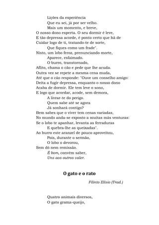 Lições da experiência
Que eu sei, já por ser velho.
Mais um momento, e breve,
O nosso dono esperta. O seu dormir é leve,
E tão depressa acorde, é ponto certo que há de
Cuidar logo de ti, tratando-te de sorte,
Que fiques como um frade".
Nisto, um lobo feroz, prenunciando morte,
Aparece, esfaimado.
O burro, transtornado,
Aflito, chama o cão e pede que lhe acuda.
Outra vez se repete a mesma cena muda,
Até que o cão responde: "Ouve um conselho amigo:
Deita a fugir depressa, enquanto o nosso dono
Acaba de dormir. Ele tem leve o sono,
E logo que acordar, acode, sem demora,
A livrar-te do perigo.
Quem sabe até se agora
Já sonhará contigo?
Bem sabes que o viver tem cenas variadas,
No mundo anda-se exposto a muitas más venturas:
Se o lobo te apanhar, levanta as ferraduras
E quebra-lhe as queixadas".
Ao burro este aranzel de pouco aproveitou,
Pois, durante o sermão,
O lobo o devorou,
Sem dó nem remissão.
É bom, convém saber,
Uns aos outros valer.
O gato e o rato
Filinto Elísio (Trad.)
Quatro animais diversos,
O gato grama-queijo,
 