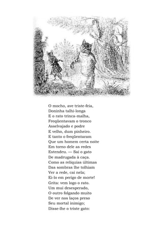O mocho, ave triste-feia,
Doninha talhi-longa
E o rato trinca-malha,
Freqüentavam o tronco
Asselvajado e podre
E velho, dum pinheiro.
E tanto o freqüentaram
Que um homem certa noite
Em torno dele as redes
Estendeu. — Sai o gato
De madrugada à caça.
Como as relíquias últimas
Das sombras lhe tolhiam
Ver a rede, cai nela;
Ei-lo em perigo de morte!
Grita: vem logo o rato.
Um mui desesperado,
O outro folgando muito
De ver nos laços preso
Seu mortal inimigo;
Disse-lhe o triste gato:
 
