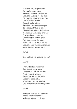 "Caro amigo, os penhores
Da tua benquerença
Em meu pró são freqüentes,
Vem me ajudar; que eu saia
Da trempe, em que ignorante
Caí. Por bom direito
Com singular afeito
Entre os teus todos sempre
Te preservei! Que te amo,
Como olhos meus. Nem disso
Me pesa. A Deus dou graças;
E agora ia eu rezar-lhe,
Como insta a todo o gato
Devoto as manhãs todas
Fazer. Tais nós me prendem:
Vem quebrar-me estas malhas,
Tens na mão minha vida."
RATO
Que prêmio é o que me espera?
GATO
"Jurar-te aliança eterna;
Dar toda a segurança;
Dispõe das minhas unhas:
Por ti, e contra todos
Empenho o meu amparo.
Comerei a doninha,
Mais a mulher do mocho,
Que ambas mui mal te querem."
RATO
— Como és tolo! Eu soltar-te!
Assim seria eu asno! —
Volve-se ao seu cubículo,
 