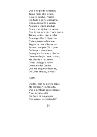 Que é ao pé da doninha;
Trepa mais alto o rato,
E dá co mocho. Perigos
Em toda a parte encontra.
O mais instante o vence,
Ao gato o trinca-malhas
Desce e se ajeita em modo
Que trinca um nó, trinca outro,
Trinca tantos, que a cabo
Desempecilha o hipócrita.
Nisto aparece o homem;
Fogem os dois aliados. —
Passam tempos. Vê o gato
De longe o rato alerta,
Bem que afastado; e diz-lhe:
"Vem-me beijar; vem, mano;
Me ofende o teu receio,
Como inimigo olhares
O teu aliado! Cuidas
Que me esquece dever-te,
De Deus abaixo, a vida?
RATO
Cuidas, que eu do teu gênio
Me esqueço? Há tratado,
Que a nenhum gato obrigue
A ser agradecido?
Eu finco pé na aliança,
Que armou necessidade?"
 