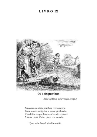 L I V R O IX
Os dois pombos
José António de Freitas (Trad.)
Amavam-se dois pombos ternamente
Com suave meiguice e amor profundo.
Um deles — que loucura! — de repente
À casa toma tédio, quer ver mundo.
"Que vais fazer? diz-lhe então
 