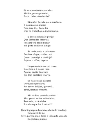 Já saudoso o companheiro:
Medita, pensa primeiro,
Assim deixas teu irmão?
Ninguém duvida que a ausência
É dos males o maior;
Não para ti!... Só se for
Que os trabalhos, a inclemência,
E dessa jornada o perigo,
Que pretendes arrostar,
Possam teu peito mudar
Em peito bondoso, amigo.
Se mais perto a primavera
Sorrisse alegre, então... vá!
Quem te obriga a partir já?
Espera o zéfiro, espera;
Há pouco um sincero corvo
Crocitou, e à nossa raça
Agorou muita desgraça
Em tom profético e torvo.
Só nas coisas infelizes
Doravante pensarei;
Em redes, falcões, que sei?...
Tiros, flechas e boízes.
Ah! — direi quando chover:
Meu pobre irmão, coitadinho.
Terá ceia, terá ninho,
E tudo o que lhe é mister?"
Esta linguagem branda e cheia de bondade
Enternecê-lo faz;
Teve, porém, mais força a indômita vontade
Do viajante audaz.
 