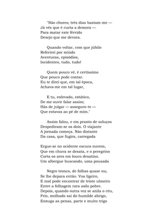 "Não chores; três dias bastam-me —
Já vês que é curta a demora —
Para matar este férvido
Desejo que me devora.
Quando voltar, com que júbilo
Referirei por miúdo
Aventuras, episódios,
Incidentes, tudo, tudo!
Quem pouco vê, é certíssimo
Que pouco pode contar.
Eu te direi que, em tal época,
Achava-me em tal lugar,
E tu, enlevado, extático,
De me ouvir falar assim;
Hás de julgar — asseguro-te —
Que estavas ao pé de mim."
Assim falou, e em pranto de soluços
Despediram-se os dois. O viajante
A jornada começa. Não distante
Da casa, que fugira, carregada
Ergue-se no ocidente escura nuvem,
Que em chuva se desata, e o peregrino
Corta os ares em louco desatino.
Um albergue buscando, uma pousada
Negro tronco, de folhas quase nu,
Se lhe depara então. Voa ligeiro,
E mal pode encontrar de triste ulmeiro
Entre a folhagem rara asilo pobre.
Depois, quando outra vez se anila o céu,
Frio, molhado sai do humilde abrigo,
Enxuga as penas, parte e muito trigo
 
