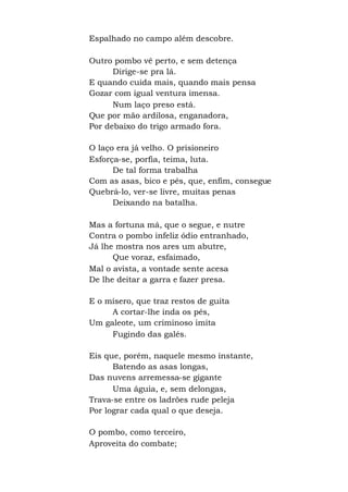 Espalhado no campo além descobre.
Outro pombo vê perto, e sem detença
Dirige-se pra lá.
E quando cuida mais, quando mais pensa
Gozar com igual ventura imensa.
Num laço preso está.
Que por mão ardilosa, enganadora,
Por debaixo do trigo armado fora.
O laço era já velho. O prisioneiro
Esforça-se, porfia, teima, luta.
De tal forma trabalha
Com as asas, bico e pés, que, enfim, consegue
Quebrá-lo, ver-se livre, muitas penas
Deixando na batalha.
Mas a fortuna má, que o segue, e nutre
Contra o pombo infeliz ódio entranhado,
Já lhe mostra nos ares um abutre,
Que voraz, esfaimado,
Mal o avista, a vontade sente acesa
De lhe deitar a garra e fazer presa.
E o mísero, que traz restos de guita
A cortar-lhe inda os pés,
Um galeote, um criminoso imita
Fugindo das galés.
Eis que, porém, naquele mesmo instante,
Batendo as asas longas,
Das nuvens arremessa-se gigante
Uma águia, e, sem delongas,
Trava-se entre os ladrões rude peleja
Por lograr cada qual o que deseja.
O pombo, como terceiro,
Aproveita do combate;
 