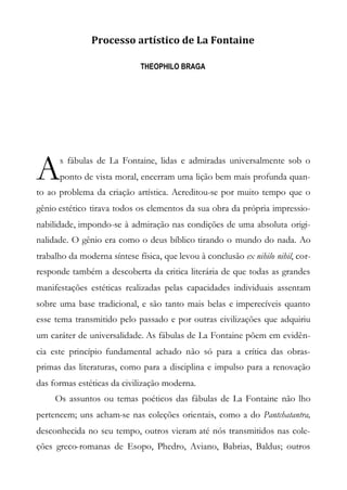 Processo artístico de La Fontaine
THEOPHILO BRAGA
s fábulas de La Fontaine, lidas e admiradas universalmente sob o
ponto de vista moral, encerram uma lição bem mais profunda quan-
to ao problema da criação artística. Acreditou-se por muito tempo que o
gênio estético tirava todos os elementos da sua obra da própria impressio-
nabilidade, impondo-se à admiração nas condições de uma absoluta origi-
nalidade. O gênio era como o deus bíblico tirando o mundo do nada. Ao
trabalho da moderna síntese física, que levou à conclusão ex nihilo nihil, cor-
responde também a descoberta da critica literária de que todas as grandes
manifestações estéticas realizadas pelas capacidades individuais assentam
sobre uma base tradicional, e são tanto mais belas e imperecíveis quanto
esse tema transmitido pelo passado e por outras civilizações que adquiriu
um caráter de universalidade. As fábulas de La Fontaine põem em evidên-
cia este princípio fundamental achado não só para a crítica das obras-
primas das literaturas, como para a disciplina e impulso para a renovação
das formas estéticas da civilização moderna.
Os assuntos ou temas poéticos das fábulas de La Fontaine não lho
pertencem; uns acham-se nas coleções orientais, como a do Pantchatantra,
desconhecida no seu tempo, outros vieram até nós transmitidos nas cole-
ções greco-romanas de Esopo, Phedro, Aviano, Babrias, Baldus; outros
A
 