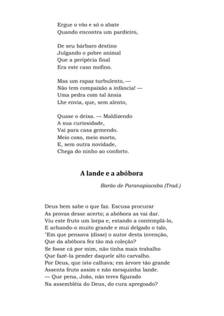 Ergue o vôo e só o abate
Quando encontra um pardieiro,
De seu bárbaro destino
Julgando o pobre animal
Que a peripécia final
Era este caso mofino.
Mas um rapaz turbulento, —
Não tem compaixão a infância! —
Uma pedra com tal ânsia
Lhe envia, que, sem alento,
Quase o deixa. — Maldizendo
A sua curiosidade,
Vai para casa gemendo.
Meio coxo, meio morto,
E, sem outra novidade,
Chega do ninho ao conforto.
A lande e a abóbora
Barão de Paranapiacaba (Trad.)
Deus bem sabe o que faz. Escusa procurar
As provas desse acerto; a abóbora as vai dar.
Viu este fruto um lorpa e, estando a contemplá-lo,
E achando-o muito grande e mui delgado o talo,
"Em que pensava (disse) o autor desta invenção,
Que da abóbora fez tão má coleção?
Se fosse cá por mim, não tinha mais trabalho
Que fazê-la pender daquele alto carvalho.
Por Deus, que isto calhava; em árvore tão grande
Assenta fruto assim e não mesquinha lande.
— Que pena, João, não teres figurado
Na assembléia do Deus, do cura apregoado?
 