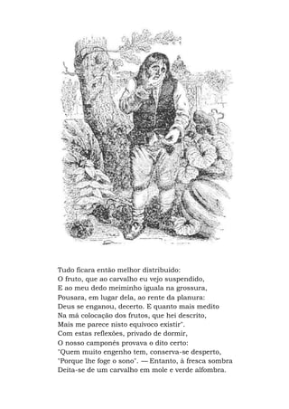 Tudo ficara então melhor distribuído:
O fruto, que ao carvalho eu vejo suspendido,
E ao meu dedo meiminho iguala na grossura,
Pousara, em lugar dela, ao rente da planura:
Deus se enganou, decerto. E quanto mais medito
Na má colocação dos frutos, que hei descrito,
Mais me parece nisto equívoco existir".
Com estas reflexões, privado de dormir,
O nosso camponês provava o dito certo:
"Quem muito engenho tem, conserva-se desperto,
"Porque lhe foge o sono". — Entanto, à fresca sombra
Deita-se de um carvalho em mole e verde alfombra.
 