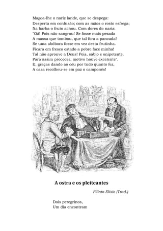 Magoa-lhe o nariz lande, que se despega:
Desperta em confusão; com as mãos o rosto esfrega;
Na barba o fruto achou. Com dores do nariz:
"Oá! Pois não sangrou! Se fosse mais pesada
A massa que tombou, que tal fora a pancada!
Se uma abóbora fosse em vez desta frutinha.
Ficara em fresco estado a pobre face minha!
Tal não aprouve a Deus! Pois, sábio e onipotente.
Para assim proceder, motivo houve excelente".
E, graças dando ao céu por tudo quanto fez,
A casa recolheu-se em paz o camponês!
A ostra e os pleiteantes
Filinto Elísio (Trad.)
Dois peregrinos,
Um dia encontram
 