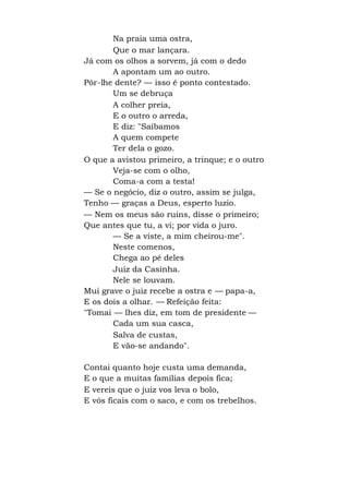 Na praia uma ostra,
Que o mar lançara.
Já com os olhos a sorvem, já com o dedo
A apontam um ao outro.
Pôr-lhe dente? — isso é ponto contestado.
Um se debruça
A colher preia,
E o outro o arreda,
E diz: "Saibamos
A quem compete
Ter dela o gozo.
O que a avistou primeiro, a trinque; e o outro
Veja-se com o olho,
Coma-a com a testa!
— Se o negócio, diz o outro, assim se julga,
Tenho — graças a Deus, esperto luzio.
— Nem os meus são ruins, disse o primeiro;
Que antes que tu, a vi; por vida o juro.
— Se a viste, a mim cheirou-me".
Neste comenos,
Chega ao pé deles
Juiz da Casinha.
Nele se louvam.
Mui grave o juiz recebe a ostra e — papa-a,
E os dois a olhar. — Refeição feita:
"Tomai — lhes diz, em tom de presidente —
Cada um sua casca,
Salva de custas,
E vão-se andando".
Contai quanto hoje custa uma demanda,
E o que a muitas famílias depois fica;
E vereis que o juiz vos leva o bolo,
E vós ficais com o saco, e com os trebelhos.
 