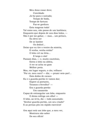 Meu dono casar deve;
Convidado
Já fui para o noivado;
Tempo de boda,
Tempo de fartura:
Faz-se gordura
Esta magreza toda!
Tal como sou, não passo de um lambisco;
Enquanto que depois de uns dias ledos, —
Não é por me gabar, — mas... um petisco,
Eu devo ser
De se lamber
Os dedos!...
Deixe que eu tire o ventre da miséria,
E venha, venha então!"
O lobo crê na léria...
E larga o cão!
Passam dias, — e, muito cauteloso,
Entra o lobo na aldeia,
A ver se acha no gozo
Melhor preia.
Mas, em lugar seguro, o cão, velhaco:
"Por cá, meu caro? — diz; — prazer sem-par!...
Dois dedos de cavaco
Eu e o guarda-portão te vamos dar;
Espere aí portanto,
Tiramos o ferrolho!" —
Era o guarda-portão
Um canzarrão
Capaz de estrangular um lobo, enquanto
O demo esfrega um olho! —
O lobo, ao vê-lo, diz — todo assustado:
"Senhor guarda-portão, um seu criado!''
E as pernas pôs em rápido exercício!
Ora aqui está um lobo que, a meu ver,
Mostrava não saber
Do seu ofício!
 