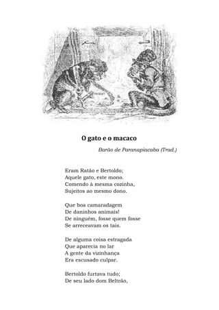 O gato e o macaco
Barão de Paranapiacaba (Trad.)
Eram Ratão e Bertoldo;
Aquele gato, este mono.
Comendo à mesma cozinha,
Sujeitos ao mesmo dono.
Que boa camaradagem
De daninhos animais!
De ninguém, fosse quem fosse
Se arreceavam os tais.
De alguma coisa estragada
Que aparecia no lar
A gente da vizinhança
Era escusado culpar.
Bertoldo furtava tudo;
De seu lado dom Beltrão,
 