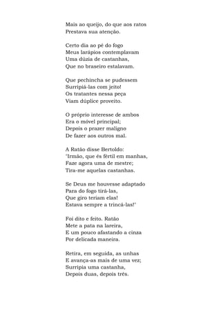 Mais ao queijo, do que aos ratos
Prestava sua atenção.
Certo dia ao pé do fogo
Meus larápios contemplavam
Uma dúzia de castanhas,
Que no braseiro estalavam.
Que pechincha se pudessem
Surripiá-las com jeito!
Os tratantes nessa peça
Viam dúplice proveito.
O próprio interesse de ambos
Era o móvel principal;
Depois o prazer maligno
De fazer aos outros mal.
A Ratão disse Bertoldo:
"Irmão, que és fértil em manhas,
Faze agora uma de mestre;
Tira-me aquelas castanhas.
Se Deus me houvesse adaptado
Para do fogo tirá-las,
Que giro teriam elas!
Estava sempre a trincá-las!"
Foi dito e feito. Ratão
Mete a pata na lareira,
E um pouco afastando a cinza
Por delicada maneira.
Retira, em seguida, as unhas
E avança-as mais de uma vez;
Surripia uma castanha,
Depois duas, depois três.
 