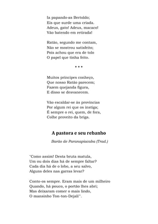 Ia papando-as Bertoldo;
Eis que surde uma criada.
Adeus, gato! Adeus, macaco!
Vão batendo em retirada!
Ratão, segundo me contam,
Não se mostrou satisfeito;
Pois achou que era de tolo
O papel que tinha feito.
* * *
Muitos príncipes conheço,
Que nosso Ratão parecem;
Fazem quejanda figura,
E disso se desvanecem.
Vão escaldar-se às províncias
Por algum rei que os instiga;
É sempre o rei, quem, de fora,
Colhe proveito da briga.
A pastora e seu rebanho
Barão de Paranapiacaba (Trad.)
"Como assim! Desta bruta matula,
Um ou dois dias há de sempre faltar?
Cada dia há de o lobo, a seu salvo,
Alguns deles nas garras levar?
Conto-os sempre. Eram mais de um milheiro
Quando, há pouco, o portão lhes abri;
Mas deixaram comer o mais lindo,
O mansinho Ton-ton-Dejali"'.
 