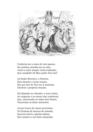 Conhecia-me a mais de cem passos,
Da sanfona atendia-me ao som;
Junto a mim sempre estava balando;
Que saudade! Ai! Meu pobre Ton-ton!"
Ao findar Berenice, a Pastora,
Esta fúnebre e terna oração,
Em que deu de Ton-ton à memória
Glorioso e perpétuo brasão;
Diz (falando ao rebanho, a seus cabos,
Ao vuigacho e ao menor dos cordeiros);
Que, mostrando-se todos bem firmes,
Venceriam os lobos matreiros.
Já por honra da classe protestam
Ter firmeza de marcos de estrada;
Querem morto o glutão odioso,
Que matara o seu bom camarada.
 