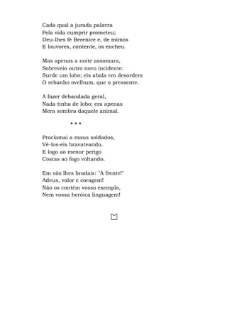 Cada qual a jurada palavra
Pela vida cumprir prometeu;
Deu-lhes fé Berenice e, de mimos
E louvores, contente, os encheu.
Mas apenas a noite assomara,
Sobreveio outro novo incidente:
Surde um lobo; eis abala em desordem
O rebanho ovelhum, que o pressente.
A fazer debandada geral,
Nada tinha de lobo; era apenas
Mera sombra daquele animal.
* * *
Proclamai a maus soldados,
Vê-los-eis bravateando,
E logo ao menor perigo
Costas ao fogo voltando.
Em vão lhes bradais: "À frente!"
Adeus, valor e coragem!
Não os contém vosso exemplo,
Nem vossa heróica linguagem!
 