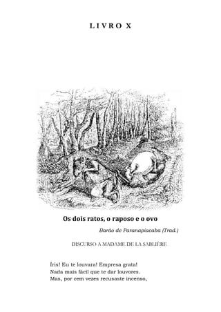 L I V
Os dois ratos, o
Barão de Paranapiacaba (Trad.)
DISCURSO A MADAME DE LA SABLIÈRE
Íris! Eu te louvara! Empresa grata!
Nada mais fácil que te dar louvores.
Mas, por cem vezes recusaste incenso,
V R O X
Os dois ratos, o raposo e o ovo
Barão de Paranapiacaba (Trad.)
DISCURSO A MADAME DE LA SABLIÈRE
! Eu te louvara! Empresa grata!
Nada mais fácil que te dar louvores.
por cem vezes recusaste incenso,
 