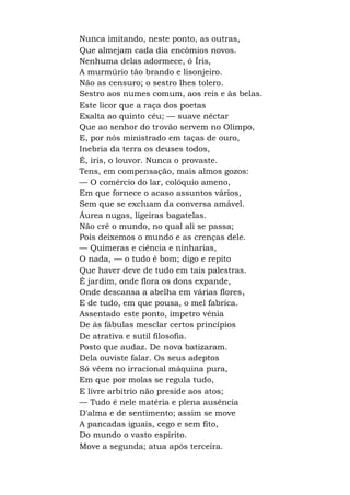 Nunca imitando, neste ponto, as outras,
Que almejam cada dia encômios novos.
Nenhuma delas adormece, ó Íris,
A murmúrio tão brando e lisonjeiro.
Não as censuro; o sestro lhes tolero.
Sestro aos numes comum, aos reis e às belas.
Este licor que a raça dos poetas
Exalta ao quinto céu; — suave néctar
Que ao senhor do trovão servem no Olimpo,
E, por nós ministrado em taças de ouro,
Inebria da terra os deuses todos,
É, íris, o louvor. Nunca o provaste.
Tens, em compensação, mais almos gozos:
— O comércio do lar, colóquio ameno,
Em que fornece o acaso assuntos vários,
Sem que se excluam da conversa amável.
Áurea nugas, ligeiras bagatelas.
Não crê o mundo, no qual ali se passa;
Pois deixemos o mundo e as crenças dele.
— Quimeras e ciência e ninharias,
O nada, — o tudo é bom; digo e repito
Que haver deve de tudo em tais palestras.
É jardim, onde flora os dons expande,
Onde descansa a abelha em várias flores,
E de tudo, em que pousa, o mel fabrica.
Assentado este ponto, impetro vénia
De às fábulas mesclar certos princípios
De atrativa e sutil filosofia.
Posto que audaz. De nova batizaram.
Dela ouviste falar. Os seus adeptos
Só vêem no irracional máquina pura,
Em que por molas se regula tudo,
E livre arbítrio não preside aos atos;
— Tudo é nele matéria e plena ausência
D'alma e de sentimento; assim se move
A pancadas iguais, cego e sem fito,
Do mundo o vasto espírito.
Move a segunda; atua após terceira.
 