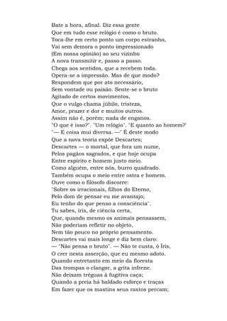 Bate a hora, afinal. Diz essa gente
Que em tudo esse relógio é como o bruto.
Toca-lhe em certo ponto um corpo estranho,
Vai sem demora o ponto impressionado
(Em nossa opinião) ao seu vizinho
A nova transmitir e, passo a passo.
Chega aos sentidos, que a recebem toda.
Opera-se a impressão. Mas de que modo?
Respondem que por ato necessário,
Sem vontade ou paixão. Sente-se o bruto
Agitado de certos movimentos,
Que o vulgo chama júbilo, tristeza,
Amor, prazer e dor e muitos outros.
Assim não é, porém; nada de enganos.
"O que é isso?". "Um relógio". "E quanto ao homem?'
"— E coisa mui diversa. —" É deste modo
Que a nova teoria expõe Descartes;
Descartes — o mortal, que fora um nume,
Pelos pagãos sagrados, e que hoje ocupa
Entre espírito e homem justo meio.
Como alguém, entre nós, burro quadrado.
Também ocupa o meio entre ostra e homem.
Ouve como o filósofo discorre:
"Sobre os irracionais, filhos do Eterno,
Pelo dom de pensar eu me avantajo;
Eu tenho do que penso a consciência".
Tu sabes, íris, de ciência certa,
Que, quando mesmo os animais pensassem,
Não poderiam refletir no objeto,
Nem tão pouco no próprio pensamento.
Descartes vai mais longe e diz bem claro:
— "Não pensa o bruto". — Não te custa, ó Íris,
O crer nesta asserção, que eu mesmo adoto.
Quando entretanto em meio da floresta
Das trompas o clangor, a grita infrene.
Não deixam tréguas à fugitiva caça;
Quando a preia há baldado esforço e traças
Em fazer que os mastins seus rastos percam;
 