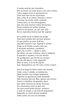 O veado senil de dez chavelhos
Põe na frente um mais moço e aos cães o força,
Como negaça nova, a apresentar-se.
Uma série não vês de raciocínios
Que, a fim de se salvar, formula o cervo?
O recuar na senda, ardis, malícias,
A troca feita, os mil estratagemas,
Que aos mais ilustres cabos honrariam,
Eram credores de melhor destino.
Cortá-lo em postas, ao cair sem vida.
Eis as supremas honras que lhe sagram.
Se a perdiz sente os filhos em perigo
(Pois mal vestidos das recentes plumas
Vê que podem as asas iludi-los,
Quando ousarem voar, fugindo à morte),
Finge-se de ferida, arrasta uma asa
E atraindo molossos, caçadores,
Após ela a correr — afasta o risco;
Do ninho, em que a deixou, salva a progênie.
E quando o caçador a crê nos dentes
Do perdigueiro, que lhe foi no encalço,
Ela lhe diz adeus; o vôo erguendo,
Bate as asas, a rir-se do sujeito
Que, boquiaberto, em vão com a vista a segue.
Não mui longe do Norte existe um mundo.
Onde, como é sabido, os habitantes.
Qual sucedeu nos tempos primitivos,
Vegetam na ignorância mais profunda.
(Dos homens falo só). Mas, quanto aos brutos,
Vivem a trabalhar em grandes obras
Que põem barreira às cheias furiosas,
Ou comunicam entre si dois rios.
As suas construções duram, resistem
A ação do tempo; a um leito de argamassa
Superpõe-se outro leito de madeira.
Cada castor por sua vez trabalha;
 