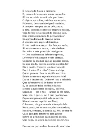 É neles toda física a memória;
E, para referir-me aos meus exemplos.
Só da memória os animais precisam.
O objeto, ao voltar, vai-lhes no arquivo
Procurar, descrevendo igual caminho,
A imagem, tempos antes debuxada;
E esta, volvendo sobre os próprios passos,
Vem tornar-se a causal do mesmo fato,
Sem auxílio nenhum do pensamento".
Nós procedemos de diverso modo;
A vontade nos rege e determina,
E não instinto e corpo. Eu falo, eu ando,
Sinto dentro um motor; tudo obedece
Em mim a este princípio inteligente.
— Dos movimentos árbitro supremo,
Do corpo se distingue e com clareza,
Concebe-se melhor que ao próprio corpo.
De que modo, porém, o corpo o entende?
Eis o ponto. Obedece um instrumento
Dócil à mão. E a mão? Quem a dirige,
Quem guia os céus na rápida carreira,
Existe acaso um anjo em cada estrela?
Dá-se a impressão. O meio? Isso e mistério
Que saberemos só de Deus no seio.
E, se cumpre falar verdade franca,
Mesmo a Descartes escapou, decerto.
Seremos — ele e nós — iguais lá em cima.
Mas, Íris, o que eu sei é que nos brutos.
Cujo exemplo apontei, não se revela,
Não atua esse espírito sublime;
O homem, ninguém mais, é templo dele.
Num ponto, os animais a planta excedem;
Respira, entanto, a planta. Eu vou contar-te
Caso que gera reflexões bem graves
Sobre os princípios da moderna escola.
Que nega, in totum, raciocínio aos brutos.
Dois ratos que andam buscando sustento,
 
