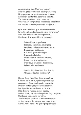 Acharam um ovo. Que belo jantar!
Não era preciso que um boi deparassem;
Bem pouco a tal gente costuma chegar.
E quando contentes, com vivo apetite,
Vai parte da presa comer cada um,
Um quidam surgiu-lhes (incômodo encontro)!
Foi mestre raposo que estava em jejum.
Que ardil usariam que ao ovo salvasse?
Levá-lo enfardado dos dois entre os braços?
Rolá-lo? Puxá-lo? Se fosse possível,
Em breve ficara partido em pedaços.
Necessidade engenhosa
Lembrou-lhes uma invenção;
Vendo os dois que estavam perto
Da comum habitação,
E a meio quarto de légua
O parasita ladrão,
Deitou-se um deles de bruços,
O ovo nos braços tomou;
O outro, a trancos e barrancos,
Pela cauda o rebocou.
Quem, depois de um fato destes,
Alma aos brutos contestou?
Eu, se fosse juiz, lhes dera uma alma
Como a do infante, que não pensa logo
Ao nascer. Cada qual, pode, portanto,
Pensar, antes que possa conhecer-se.
Por igual forma atribuíra ao bruto
Não decerto razão a nosso modo,
Porém mais, muito mais que um cego impulso.
Sutilizara um átomo corpóreo,
Tênue: que a mente a custo o concebera.
— Um extrato de luz, um quê mais vivo,
E inda mais móbil do que o próprio fogo:
 